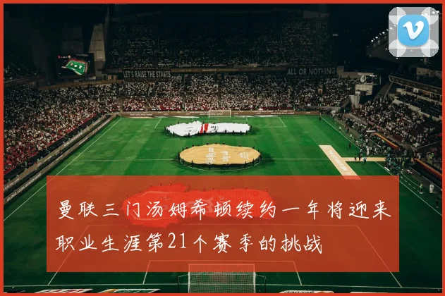 曼联三门汤姆希顿续约一年将迎来职业生涯第21个赛季的挑战