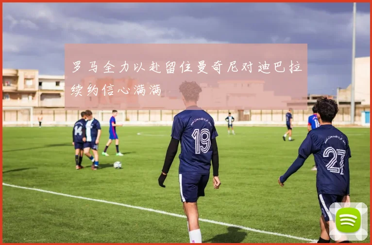 罗马全力以赴留住曼奇尼对迪巴拉续约信心满满