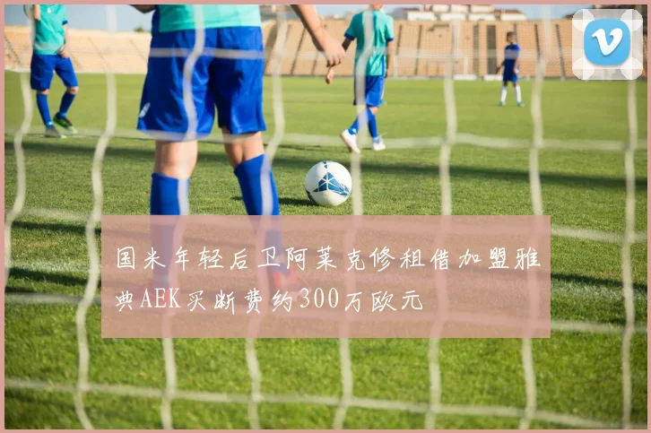 国米年轻后卫阿莱克修租借加盟雅典AEK买断费约300万欧元