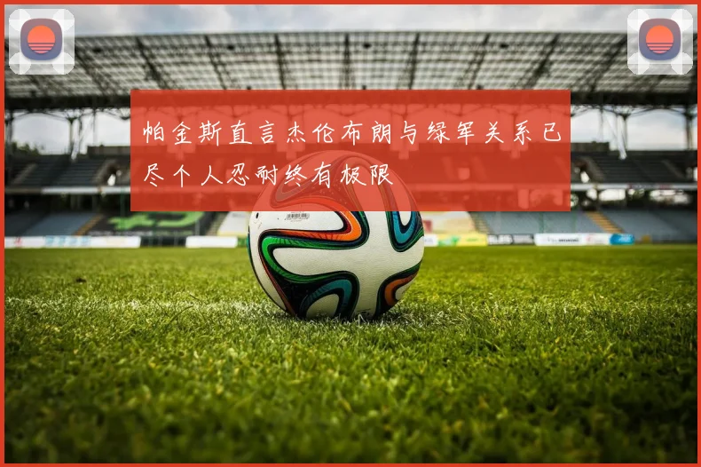 帕金斯直言杰伦布朗与绿军关系已尽个人忍耐终有极限