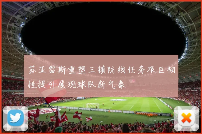 苏亚雷斯重塑三镇防线任务艰巨韧性提升展现球队新气象