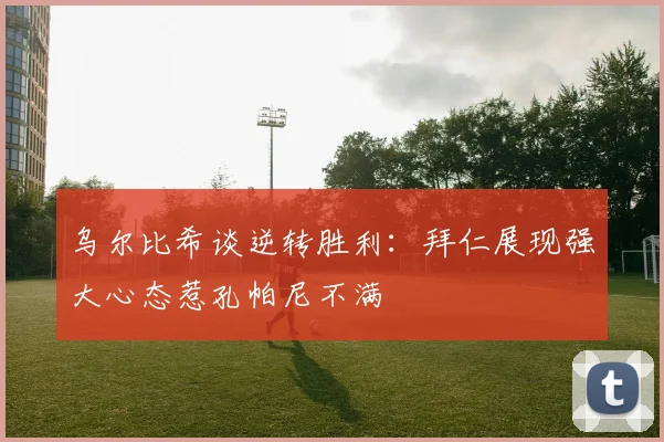 乌尔比希谈逆转胜利：拜仁展现强大心态惹孔帕尼不满