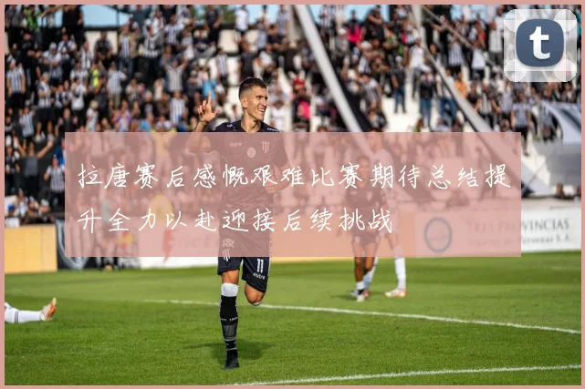 拉唐赛后感慨艰难比赛期待总结提升全力以赴迎接后续挑战
