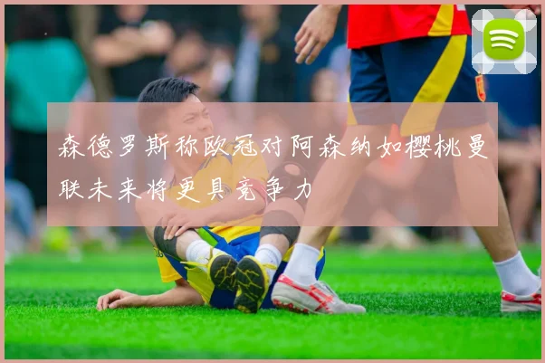 森德罗斯称欧冠对阿森纳如樱桃曼联未来将更具竞争力