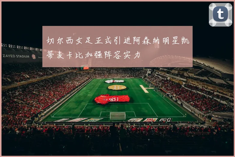 切尔西女足正式引进阿森纳明星凯蒂麦卡比加强阵容实力