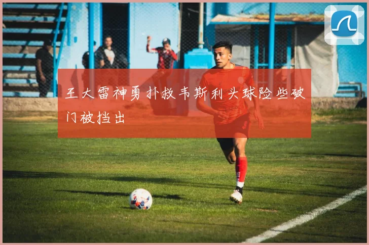 王大雷神勇扑救韦斯利头球险些破门被挡出