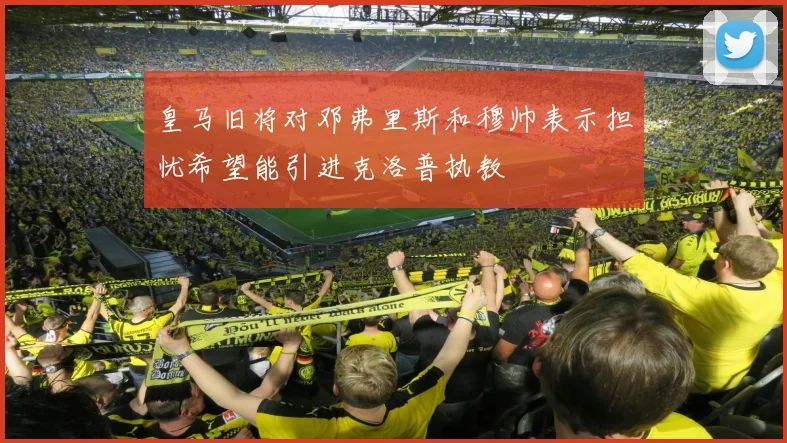 皇马旧将对邓弗里斯和穆帅表示担忧希望能引进克洛普执教