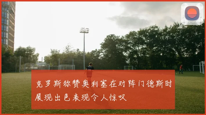 克罗斯称赞奥利塞在对阵门德斯时展现出色表现令人惊叹