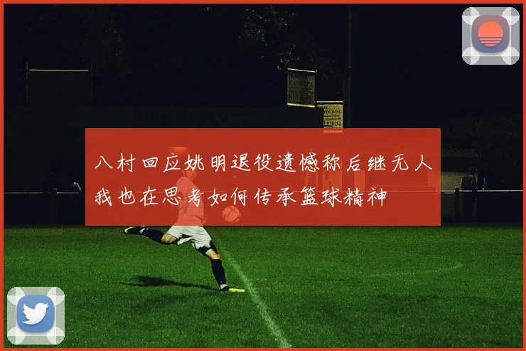 八村回应姚明退役遗憾称后继无人我也在思考如何传承篮球精神